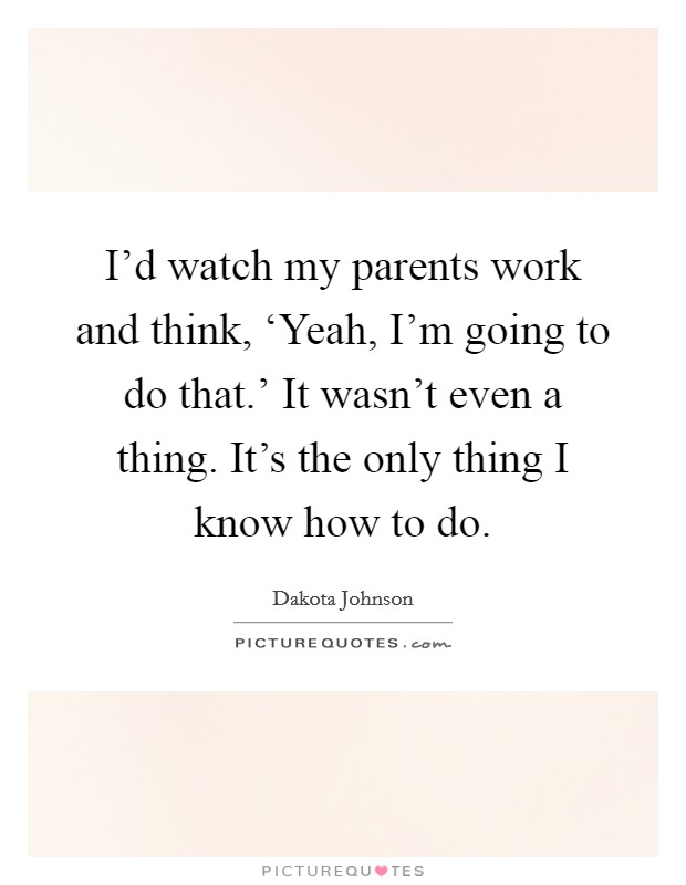 I'd watch my parents work and think, ‘Yeah, I'm going to do that.' It wasn't even a thing. It's the only thing I know how to do. Picture Quote #1