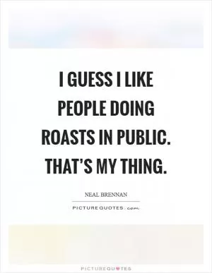 I guess I like people doing roasts in public. That’s my thing Picture Quote #1
