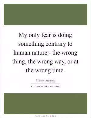 My only fear is doing something contrary to human nature - the wrong thing, the wrong way, or at the wrong time Picture Quote #1