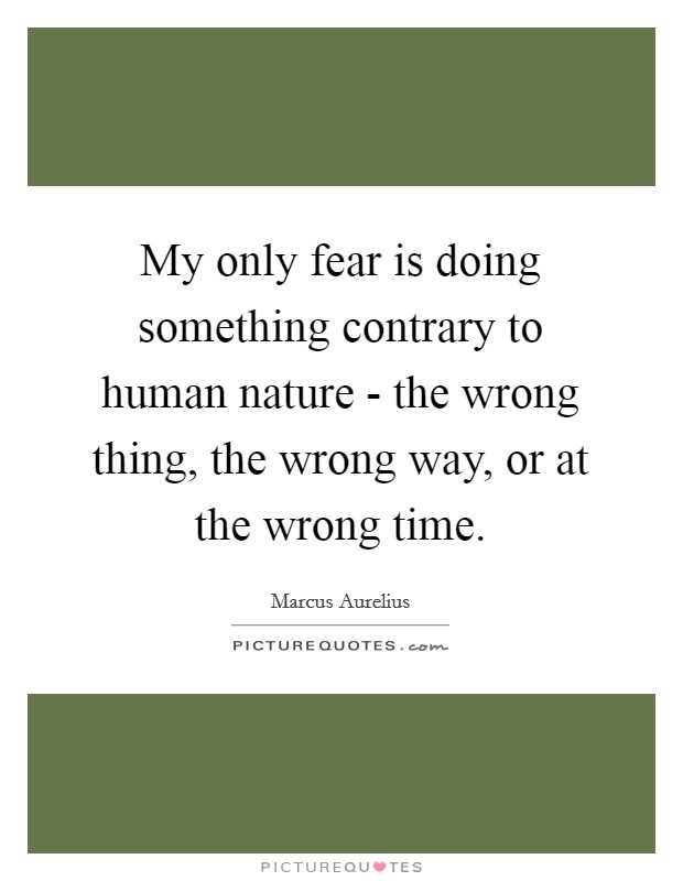 My only fear is doing something contrary to human nature - the wrong thing, the wrong way, or at the wrong time. Picture Quote #1