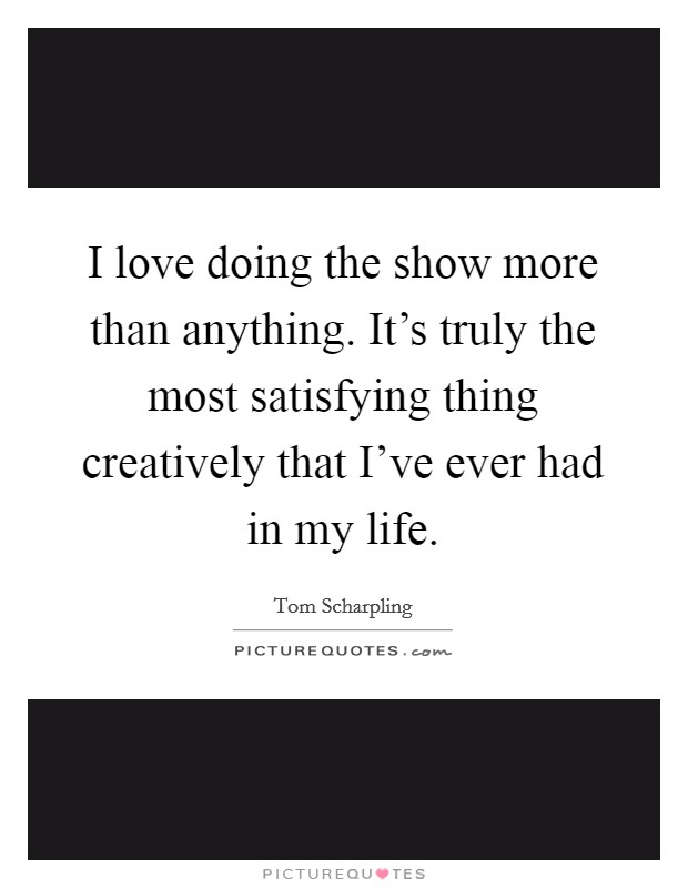 I love doing the show more than anything. It's truly the most satisfying thing creatively that I've ever had in my life. Picture Quote #1