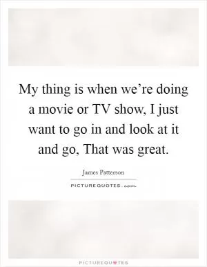 My thing is when we’re doing a movie or TV show, I just want to go in and look at it and go, That was great Picture Quote #1
