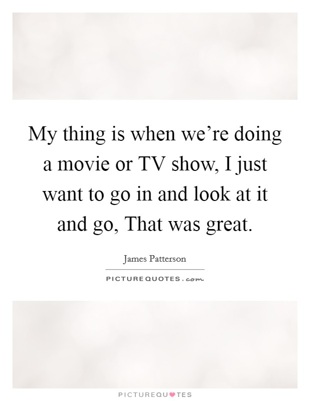 My thing is when we're doing a movie or TV show, I just want to go in and look at it and go, That was great. Picture Quote #1