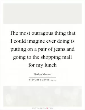 The most outragous thing that I could imagine ever doing is putting on a pair of jeans and going to the shopping mall for my lunch Picture Quote #1
