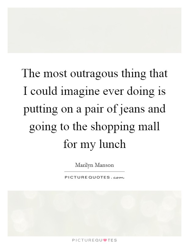 The most outragous thing that I could imagine ever doing is putting on a pair of jeans and going to the shopping mall for my lunch Picture Quote #1