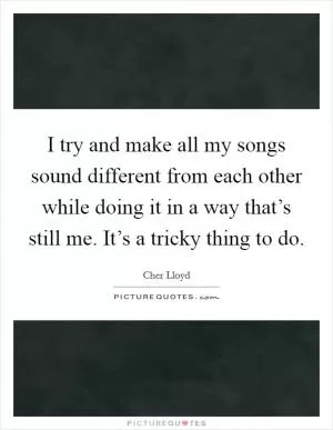I try and make all my songs sound different from each other while doing it in a way that’s still me. It’s a tricky thing to do Picture Quote #1