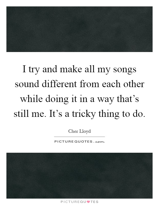 I try and make all my songs sound different from each other while doing it in a way that's still me. It's a tricky thing to do. Picture Quote #1