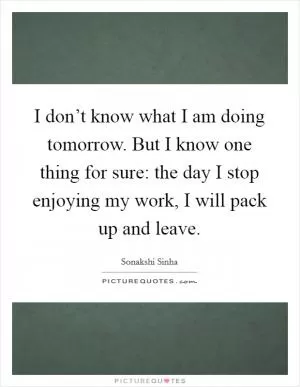 I don’t know what I am doing tomorrow. But I know one thing for sure: the day I stop enjoying my work, I will pack up and leave Picture Quote #1