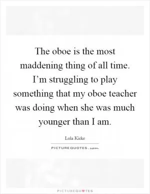 The oboe is the most maddening thing of all time. I’m struggling to play something that my oboe teacher was doing when she was much younger than I am Picture Quote #1