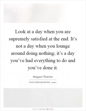 Look at a day when you are supremely satisfied at the end. It’s not a day when you lounge around doing nothing; it’s a day you’ve had everything to do and you’ve done it Picture Quote #1