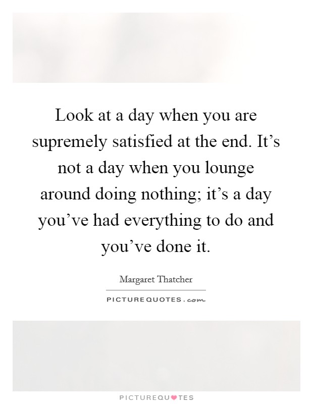 Look at a day when you are supremely satisfied at the end. It's not a day when you lounge around doing nothing; it's a day you've had everything to do and you've done it. Picture Quote #1