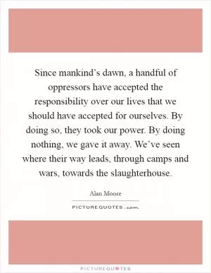 Since mankind’s dawn, a handful of oppressors have accepted the responsibility over our lives that we should have accepted for ourselves. By doing so, they took our power. By doing nothing, we gave it away. We’ve seen where their way leads, through camps and wars, towards the slaughterhouse Picture Quote #1