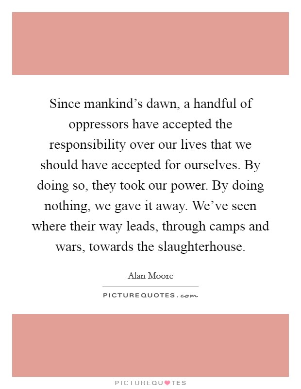 Since mankind's dawn, a handful of oppressors have accepted the responsibility over our lives that we should have accepted for ourselves. By doing so, they took our power. By doing nothing, we gave it away. We've seen where their way leads, through camps and wars, towards the slaughterhouse. Picture Quote #1