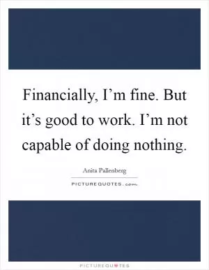 Financially, I’m fine. But it’s good to work. I’m not capable of doing nothing Picture Quote #1