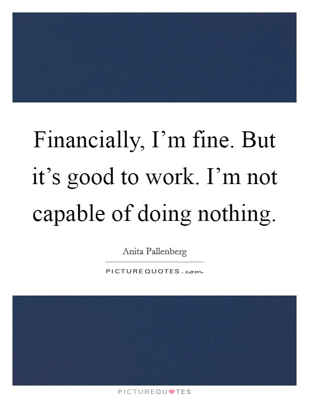 Financially, I'm fine. But it's good to work. I'm not capable of doing nothing. Picture Quote #1