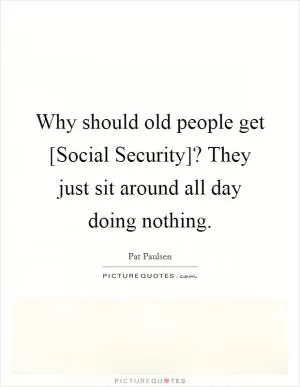 Why should old people get [Social Security]? They just sit around all day doing nothing Picture Quote #1