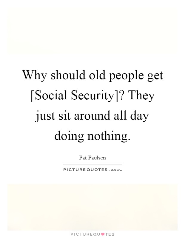 Why should old people get [Social Security]? They just sit around all day doing nothing. Picture Quote #1