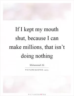 If I kept my mouth shut, because I can make millions, that isn’t doing nothing Picture Quote #1