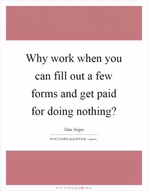 Why work when you can fill out a few forms and get paid for doing nothing? Picture Quote #1