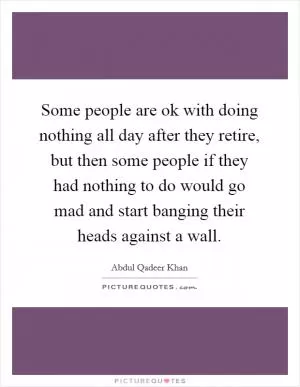 Some people are ok with doing nothing all day after they retire, but then some people if they had nothing to do would go mad and start banging their heads against a wall Picture Quote #1
