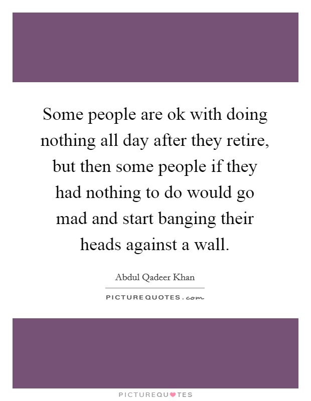 Some people are ok with doing nothing all day after they retire, but then some people if they had nothing to do would go mad and start banging their heads against a wall. Picture Quote #1