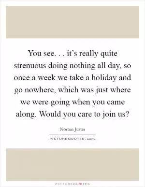 You see. . . it’s really quite strenuous doing nothing all day, so once a week we take a holiday and go nowhere, which was just where we were going when you came along. Would you care to join us? Picture Quote #1