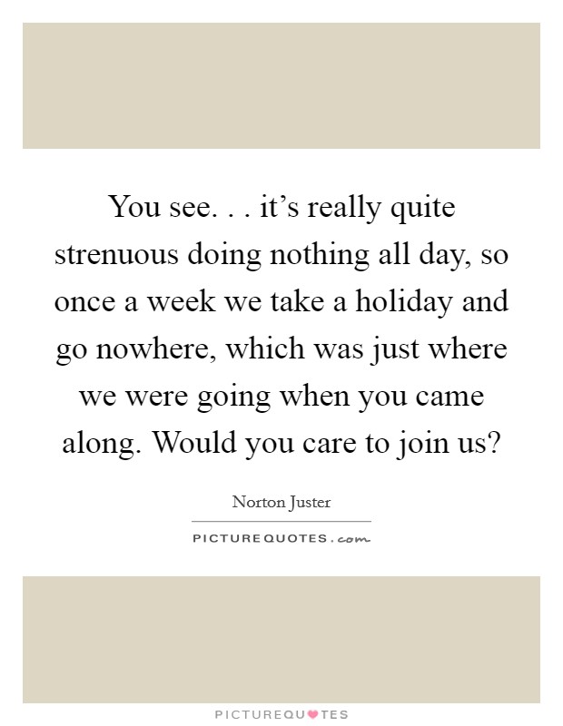 You see. . . it's really quite strenuous doing nothing all day, so once a week we take a holiday and go nowhere, which was just where we were going when you came along. Would you care to join us? Picture Quote #1