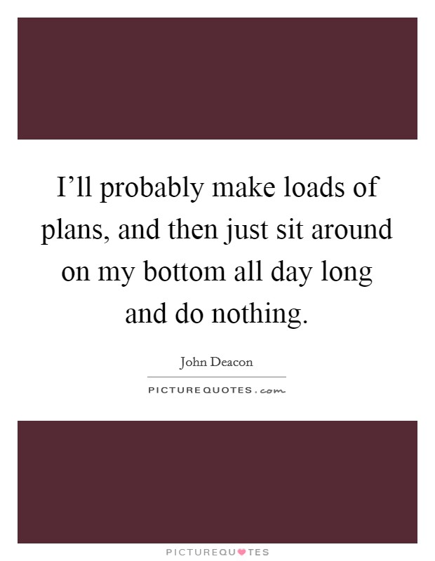 I'll probably make loads of plans, and then just sit around on my bottom all day long and do nothing. Picture Quote #1