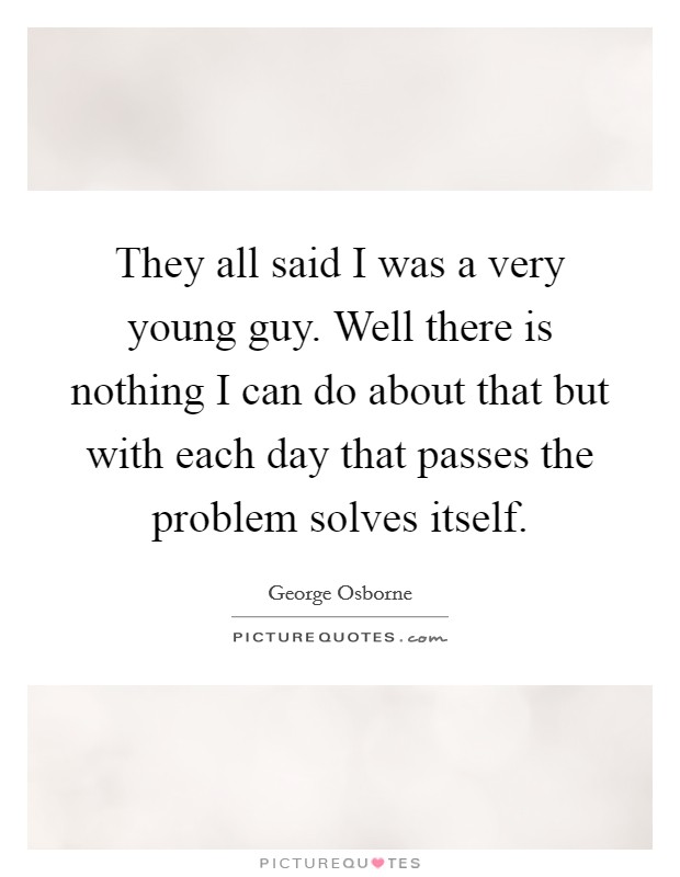 They all said I was a very young guy. Well there is nothing I can do about that but with each day that passes the problem solves itself. Picture Quote #1