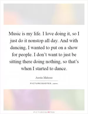 Music is my life. I love doing it, so I just do it nonstop all day. And with dancing, I wanted to put on a show for people. I don’t want to just be sitting there doing nothing, so that’s when I started to dance Picture Quote #1