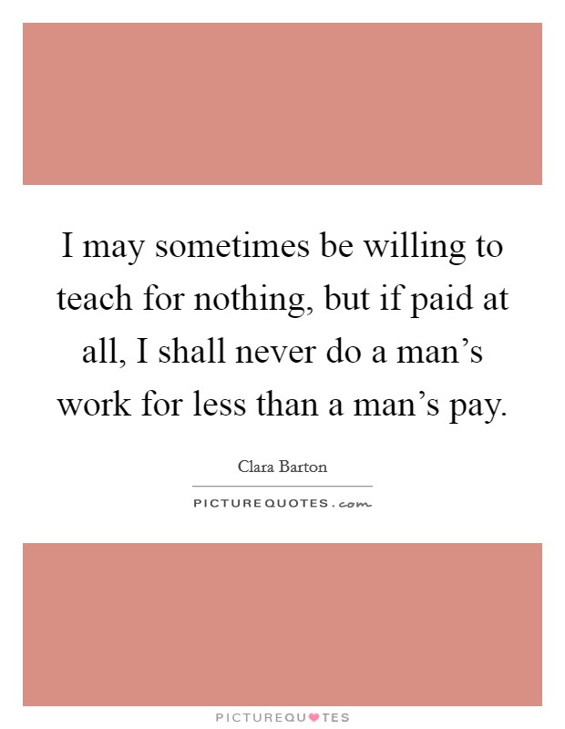 I may sometimes be willing to teach for nothing, but if paid at all, I shall never do a man's work for less than a man's pay. Picture Quote #1