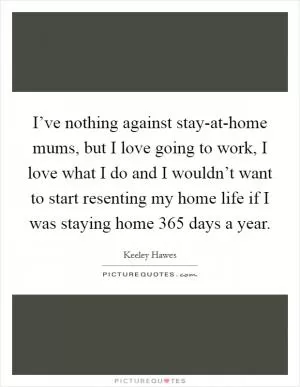 I’ve nothing against stay-at-home mums, but I love going to work, I love what I do and I wouldn’t want to start resenting my home life if I was staying home 365 days a year Picture Quote #1