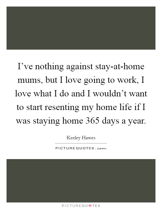 I've nothing against stay-at-home mums, but I love going to work, I love what I do and I wouldn't want to start resenting my home life if I was staying home 365 days a year. Picture Quote #1