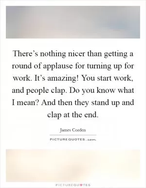There’s nothing nicer than getting a round of applause for turning up for work. It’s amazing! You start work, and people clap. Do you know what I mean? And then they stand up and clap at the end Picture Quote #1