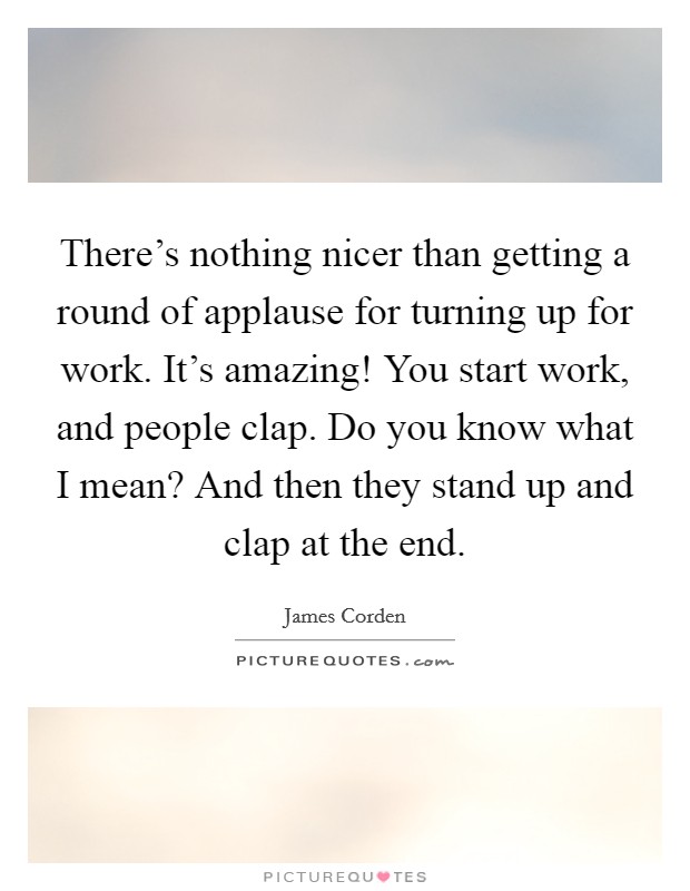 There's nothing nicer than getting a round of applause for turning up for work. It's amazing! You start work, and people clap. Do you know what I mean? And then they stand up and clap at the end. Picture Quote #1