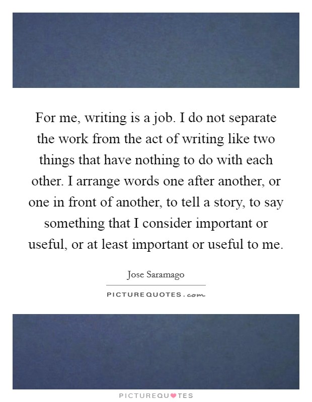 For me, writing is a job. I do not separate the work from the act of writing like two things that have nothing to do with each other. I arrange words one after another, or one in front of another, to tell a story, to say something that I consider important or useful, or at least important or useful to me. Picture Quote #1