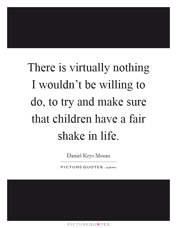 There is virtually nothing I wouldn't be willing to do, to try and make sure that children have a fair shake in life. Picture Quote #1