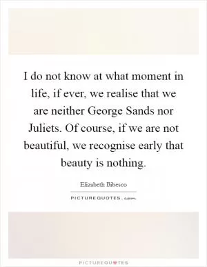 I do not know at what moment in life, if ever, we realise that we are neither George Sands nor Juliets. Of course, if we are not beautiful, we recognise early that beauty is nothing Picture Quote #1