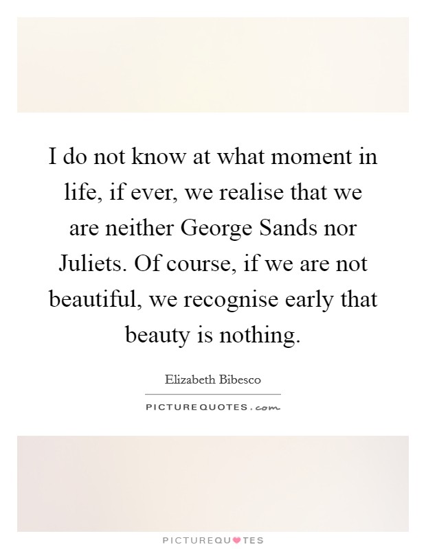 I do not know at what moment in life, if ever, we realise that we are neither George Sands nor Juliets. Of course, if we are not beautiful, we recognise early that beauty is nothing. Picture Quote #1