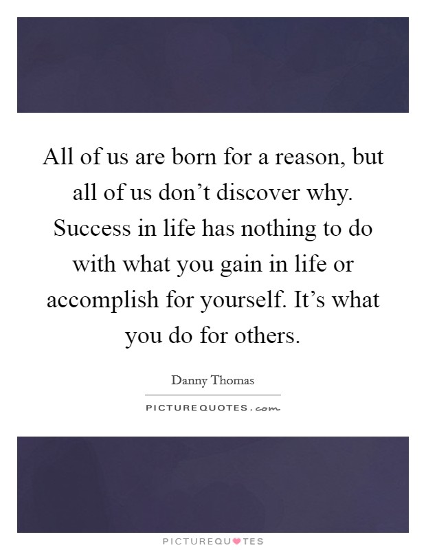 All of us are born for a reason, but all of us don't discover why. Success in life has nothing to do with what you gain in life or accomplish for yourself. It's what you do for others. Picture Quote #1