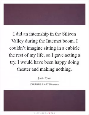 I did an internship in the Silicon Valley during the Internet boom. I couldn’t imagine sitting in a cubicle the rest of my life, so I gave acting a try. I would have been happy doing theater and making nothing Picture Quote #1