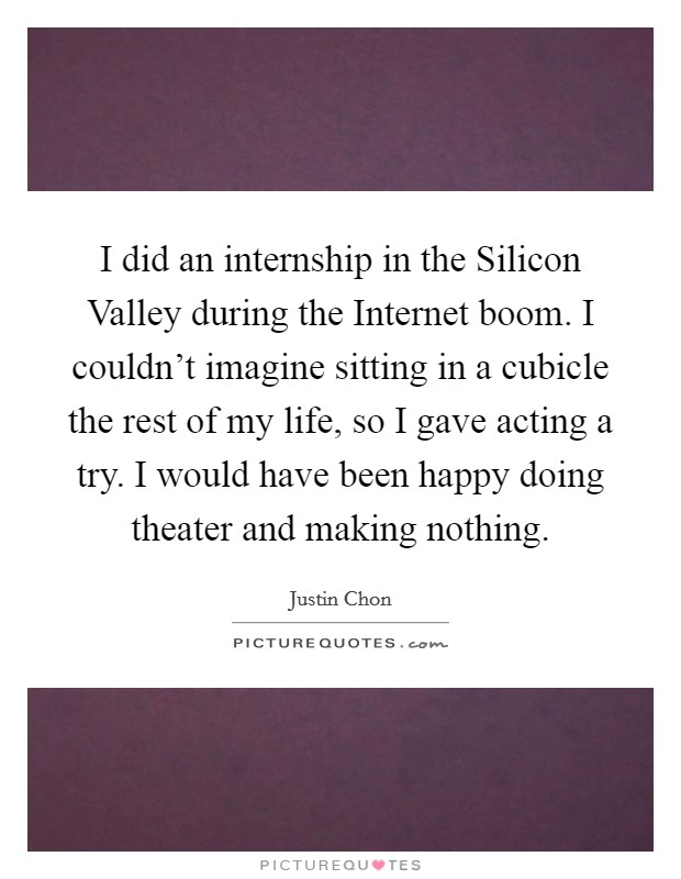 I did an internship in the Silicon Valley during the Internet boom. I couldn't imagine sitting in a cubicle the rest of my life, so I gave acting a try. I would have been happy doing theater and making nothing. Picture Quote #1