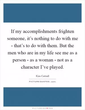 If my accomplishments frighten someone, it’s nothing to do with me - that’s to do with them. But the men who are in my life see me as a person - as a woman - not as a character I’ve played Picture Quote #1