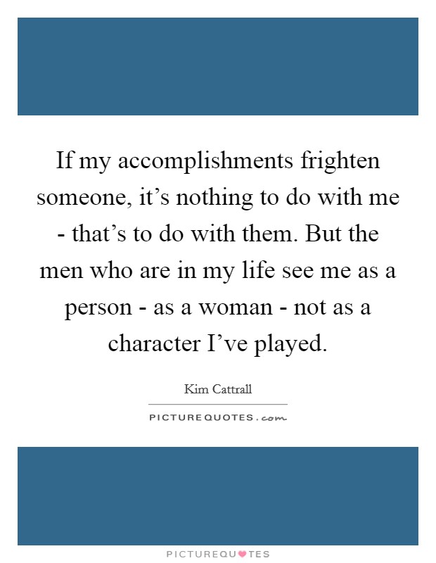 If my accomplishments frighten someone, it's nothing to do with me - that's to do with them. But the men who are in my life see me as a person - as a woman - not as a character I've played. Picture Quote #1