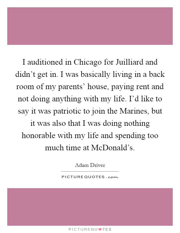 I auditioned in Chicago for Juilliard and didn't get in. I was basically living in a back room of my parents' house, paying rent and not doing anything with my life. I'd like to say it was patriotic to join the Marines, but it was also that I was doing nothing honorable with my life and spending too much time at McDonald's. Picture Quote #1