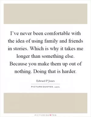 I’ve never been comfortable with the idea of using family and friends in stories. Which is why it takes me longer than something else. Because you make them up out of nothing. Doing that is harder Picture Quote #1