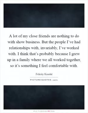 A lot of my close friends are nothing to do with show business. But the people I’ve had relationships with, invariably, I’ve worked with. I think that’s probably because I grew up in a family where we all worked together, so it’s something I feel comfortable with Picture Quote #1
