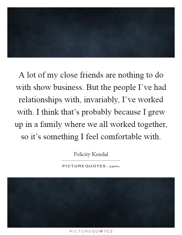 A lot of my close friends are nothing to do with show business. But the people I've had relationships with, invariably, I've worked with. I think that's probably because I grew up in a family where we all worked together, so it's something I feel comfortable with. Picture Quote #1