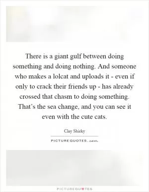 There is a giant gulf between doing something and doing nothing. And someone who makes a lolcat and uploads it - even if only to crack their friends up - has already crossed that chasm to doing something. That’s the sea change, and you can see it even with the cute cats Picture Quote #1