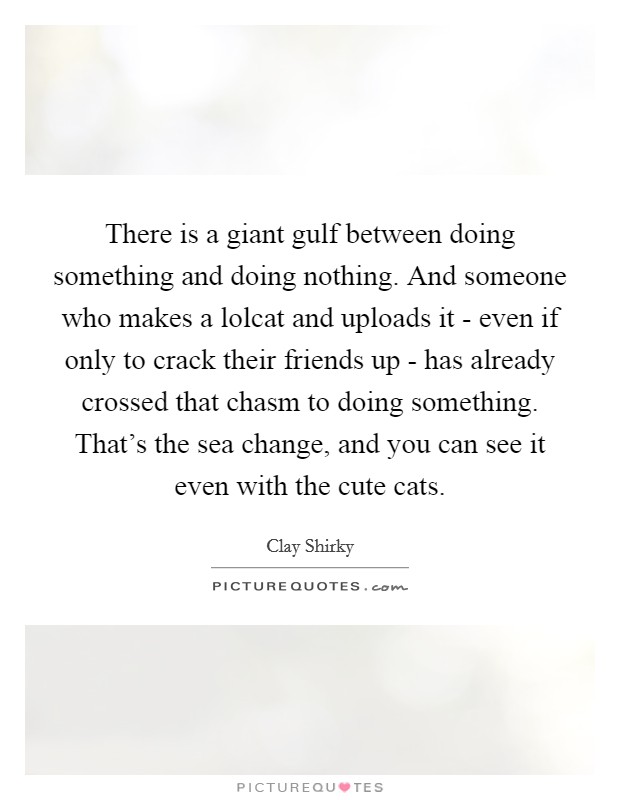 There is a giant gulf between doing something and doing nothing. And someone who makes a lolcat and uploads it - even if only to crack their friends up - has already crossed that chasm to doing something. That's the sea change, and you can see it even with the cute cats. Picture Quote #1